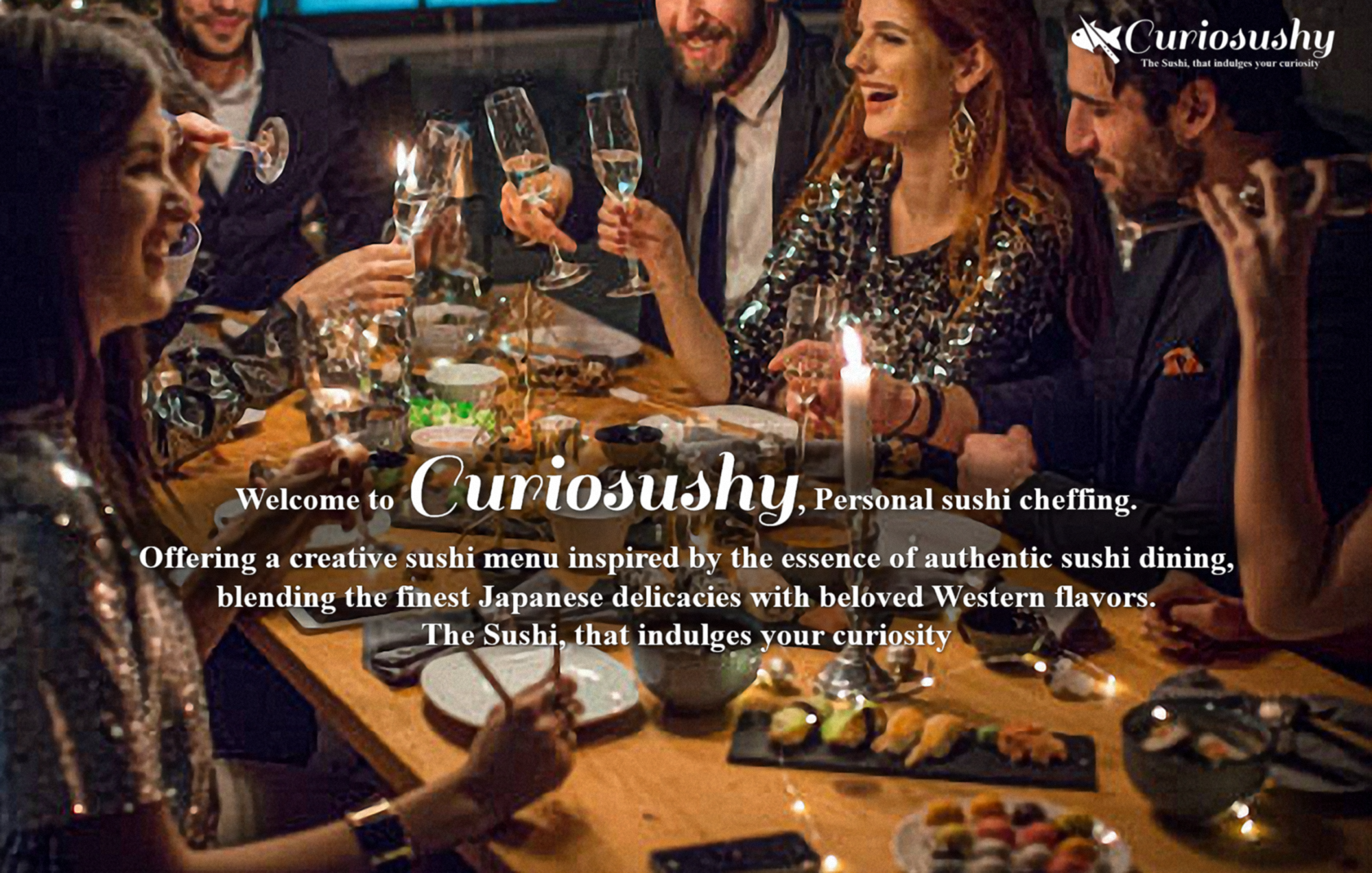 Curiosushy
The Sushi, that indulges your curiosity
Welcome to Curiosushy, Personal sushi cheffing.
Offering a creative sushi menu inspired by the essence of authentic sushi dining, blending the finest Japanese delicacies with beloved Western flavors.